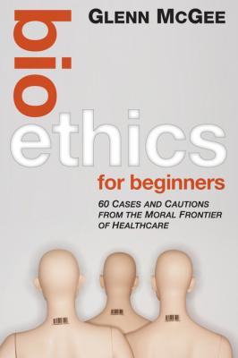 Bioethics for Beginners. 60 Cases and Cautions from the Moral Frontier of Healthcare - Glenn  McGee 