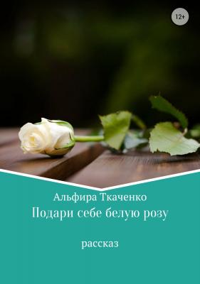 Подари себе белую розу - Альфира Федоровна Ткаченко 