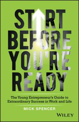 Start Before You're Ready. The Young Entrepreneurs Guide to Extraordinary Success in Work and Life - Mick  Spencer 