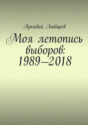 Моя летопись выборов: 1989—2018 - Аркадий Любарев 