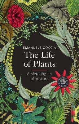 The Life of Plants. A Metaphysics of Mixture - Emanuele Coccia 