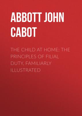 The Child at Home: The Principles of Filial Duty, Familiarly Illustrated - Abbott John Stevens Cabot 