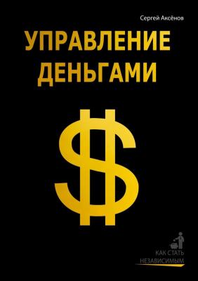 Управление деньгами. Как стать независимым - Сергей Викторович Аксёнов 