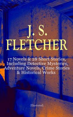 J. S. FLETCHER: 17 Novels & 28 Short Stories, Including Detective Mysteries, Adventure Novels, Crime Stories & Historical Works (Illustrated) - J. S. Fletcher 