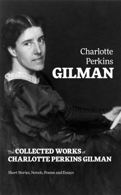 The Collected Works of Charlotte Perkins Gilman: Short Stories, Novels, Poems and Essays - Charlotte Perkins  Gilman 