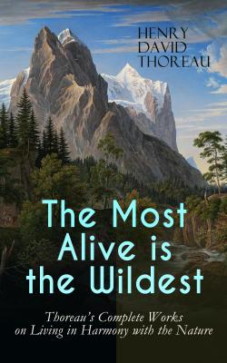 The Most Alive is the Wildest – Thoreau's Complete Works on Living in Harmony with the Nature - Генри Дэвид Торо 