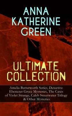 ANNA KATHERINE GREEN Ultimate Collection: Amelia Butterworth Series, Detective Ebenezer Gryce Mysteries, The Cases of Violet Strange, Caleb Sweetwater Trilogy & Other Mysteries - Анна Грин 