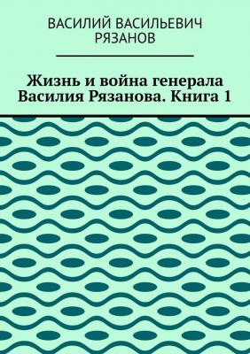 Жизнь и война генерала Василия Рязанова. Книга 1 - Василий Васильевич Рязанов 