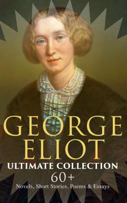GEORGE ELIOT Ultimate Collection: 60+ Novels, Short Stories, Poems & Essays - George Eliot 