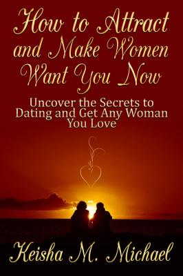 How to Attract and Make Women Want You Now: Uncover the Secrets to Dating and Get Any Woman You Love - Keisha M. Michael 