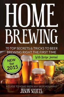 Home Brewing: 70 Top Secrets & Tricks To Beer Brewing Right The First Time: A Guide To Home Brew Any Beer You Want (With Recipe Journal) - Jason Scotts 