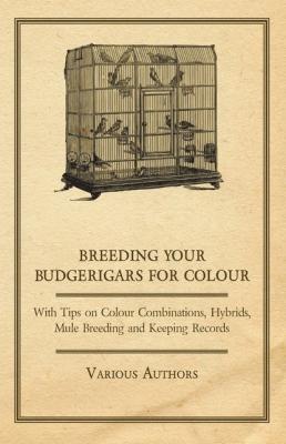 Breeding your Budgerigars for Colour - With Tips on Colour Combinations, Hybrids, Mule Breeding and Keeping Records - Various 