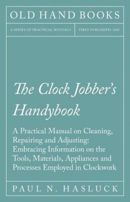 The Clock Jobber's Handybook - A Practical Manual on Cleaning, Repairing and Adjusting: Embracing Information on the Tools, Materials, Appliances and Processes Employed in Clockwork - Paul N. Hasluck 