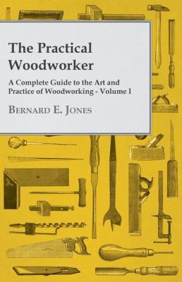 The Practical Woodworker - A Complete Guide to the Art and Practice of Woodworking - Volume I - Bernard E. Jones 
