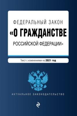 Федеральный закон «О гражданстве Российской Федерации». Текст с изменениями на 2021 год - Группа авторов Актуальное законодательство
