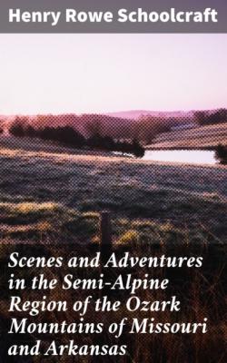 Scenes and Adventures in the Semi-Alpine Region of the Ozark Mountains of Missouri and Arkansas - Henry Rowe Schoolcraft 