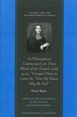 A Philosophical Commentary on These Words of the Gospel, Luke 14:23,  “Compel Them to Come In, That My House May Be Full” - Pierre Bayle Natural Law and Enlightenment Classics