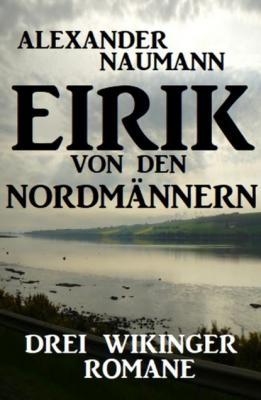Eirik von den Nordmännern: Drei Wikinger Romane - Alexander Naumann 