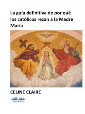 La Guía Definitiva De Por Qué Los Católicos Rezan A La Madre María - Celine Claire 