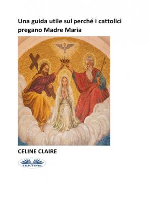 Una Guida Utile Sul Perché I Cattolici Pregano Madre Maria - Celine Claire 