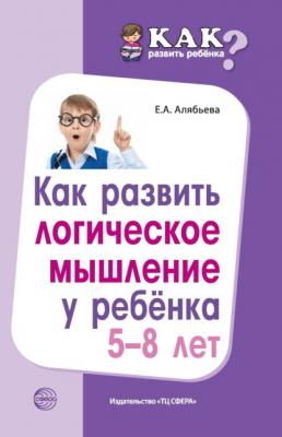 Как развить логическое мышление у ребенка 5—8 лет - Е. А. Алябьева Как развить ребенка?