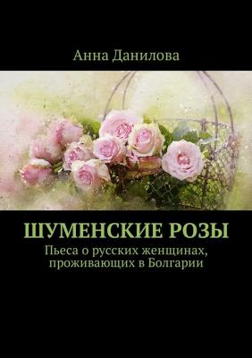 Шуменские розы. Пьеса о русских женщинах, проживающих в Болгарии - Анна Данилова 