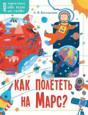 Как полететь на Марс? - Андрей Константинов Моя первая книга обо всём на свете