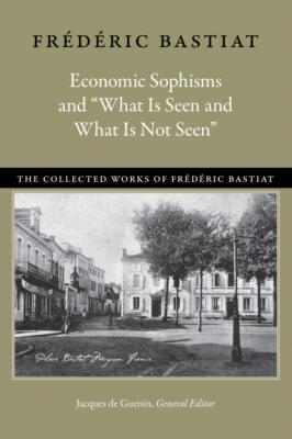 Economic Sophisms and “What Is Seen and What Is Not Seen” - Bastiat Frédéric The Collected Works of Frederic Bastiat