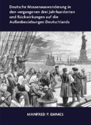 Deutsche Massenauswanderung in den vergangenen drei Jahrhunderten und Rückwirkungen auf die Außenbeziehungen Deutschlands - Manfred P. Emmes 